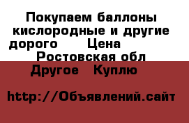 Покупаем баллоны кислородные и другие дорого !  › Цена ­ 490 000 - Ростовская обл. Другое » Куплю   